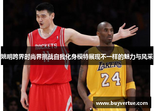 姚明跨界时尚界挑战自我化身模特展现不一样的魅力与风采