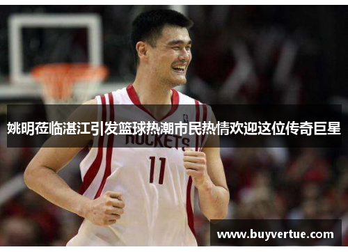 姚明莅临湛江引发篮球热潮市民热情欢迎这位传奇巨星