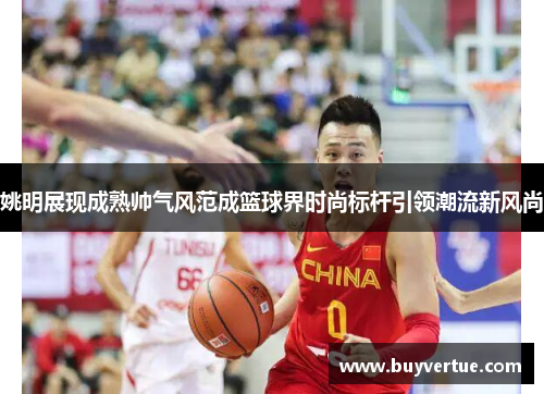姚明展现成熟帅气风范成篮球界时尚标杆引领潮流新风尚