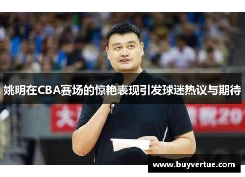 姚明在CBA赛场的惊艳表现引发球迷热议与期待