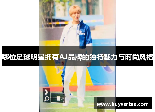 哪位足球明星拥有AJ品牌的独特魅力与时尚风格